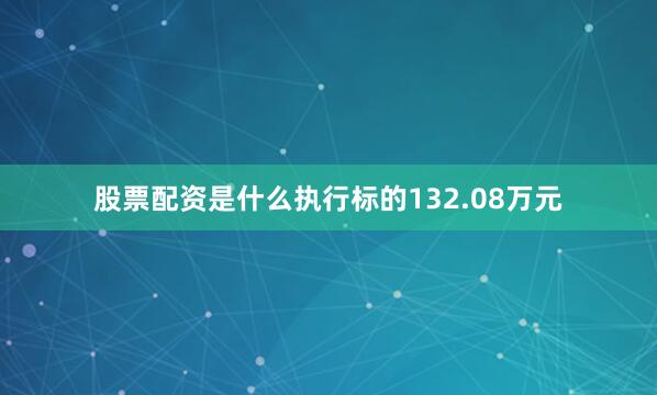股票配资是什么执行标的132.08万元