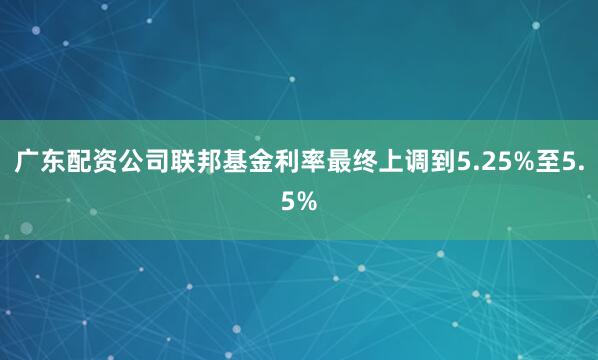广东配资公司联邦基金利率最终上调到5.25%至5.5%