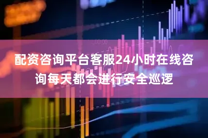 配资咨询平台客服24小时在线咨询每天都会进行安全巡逻