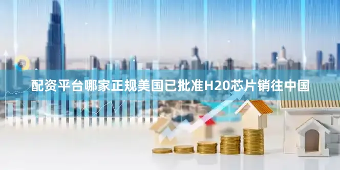 配资平台哪家正规美国已批准H20芯片销往中国