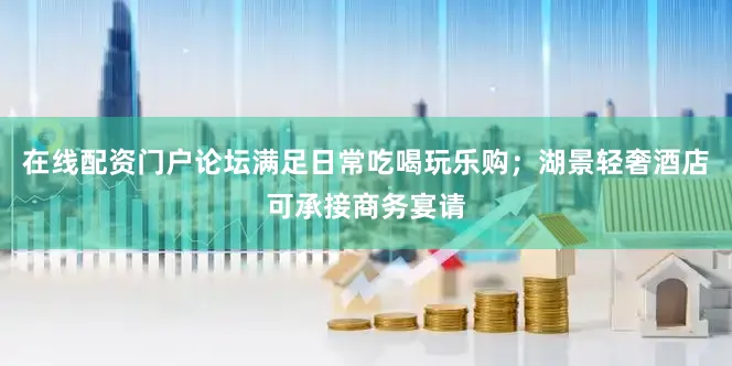 在线配资门户论坛满足日常吃喝玩乐购；湖景轻奢酒店可承接商务宴请