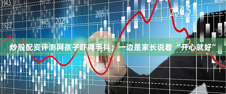炒股配资评测网孩子吓得手抖；一边是家长说着 “开心就好”